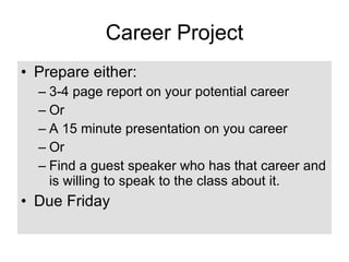 Career Project Prepare either: 3-4 page report on your potential career Or A 15 minute presentation on you career Or  Find a guest speaker who has that career and is willing to speak to the class about it. Due Friday 