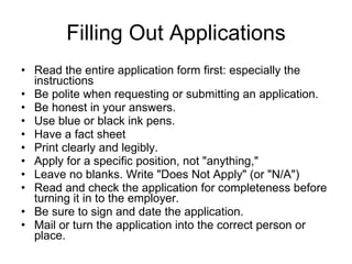 Filling Out Applications Read the entire application form first: especially the instructions Be polite when requesting or submitting an application.  Be honest in your answers.  Use blue or black ink pens. Have a fact sheet  Print clearly and legibly.  Apply for a specific position, not "anything,"  Leave no blanks. Write "Does Not Apply" (or "N/A")  Read and check the application for completeness before turning it in to the employer.  Be sure to sign and date the application.  Mail or turn the application into the correct person or place.  