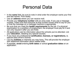 Personal Data  In the  name  field, be sure to note in what order the employer wants your first and last names. Print neatly.  Use an  address  where you can receive mail.  Provide your  telephone number  with an area code. If you use a message number, make sure that everyone at that number knows what to say for you or that the message on a message machine is appropriate.  Be sure that you meet the  health requirements  for the job. If a physical examination is a condition of employment, the employer must pay for it and can only request it after you are hired.  All applications ask for information about the schools you've attended. List your  education , detailing any special courses.  If you have any professional  certification, licenses, or registrations,  ie. special class driver's license.  List any  hobbies  or interests you may have. This will provide the employer with additional information about related skills.  If possible,  avoid  entering  birth dates  or school  graduation dates  on an application.  