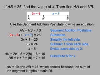 AN = 2x – 6 = 2(8) – 6 = 10NB = x + 7 = (8) + 7 = 15Substitute 8 for x.If AB = 25, find the value of x. Then find AN and NB.Use the Segment Addition Postulate to write an equation.AN + NB = ABSegment Addition Postulate(2x – 6) + (x + 7) = 25	  Substitute.3x + 1 = 25	Simplify the left side.      3x = 24	Subtract 1 from each side.x = 8	Divide each side by 3.AN = 10 and NB = 15, which checks because the sum of the segment lengths equals 25.