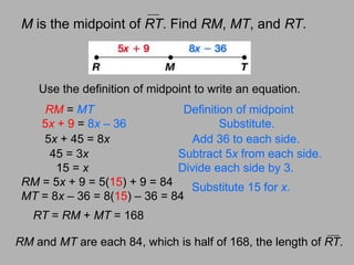 RM = 5x + 9 = 5(15) + 9 = 84	MT = 8x – 36 = 8(15) – 36 = 84Substitute 15 for x.RM and MT are each 84, which is half of 168, the length of RT.Mis the midpoint of RT. Find RM, MT, and RT.Use the definition of midpoint to write an equation.RM = MTDefinition of midpoint5x + 9 = 8x – 36Substitute.5x + 45 = 8xAdd 36 to each side.      45 = 3xSubtract 5x from each side.        15 = xDivide each side by 3.RT = RM + MT= 168