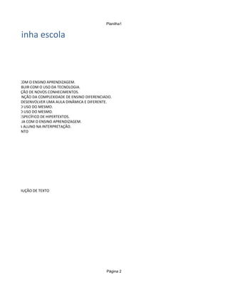 Planilha1


  na minha escola



 OMTRIBUIR COM O ENSINO APRENDIZAGEM.
PARA CONTRIBUIR COM O USO DA TECNOLOGIA.
M A CONSTRUÇÃO DE NOVOS CONHECIMENTOS.
M A COMPREENÇÃO DA COMPLEXIDADE DE ENSINO DIFERENCIADO.
 TUDES PARA DESENVOLVER UMA AULA DINÂMICA E DIFERENTE.
 ADOS PARA O USO DO MESMO.
 ADOS PARA O USO DO MESMO.
 AR UM TIPO ESPECÍFICO DE HIPERTEXTOS.
VERBAL AUXILIA COM O ENSINO APRENDIZAGEM.
 ADE DE CADA ALUNO NA INTERPRETAÇÃO.
  CONHECIMENTO




 R COM PRODUÇÃO DE TEXTO




                                                    Página 2
 