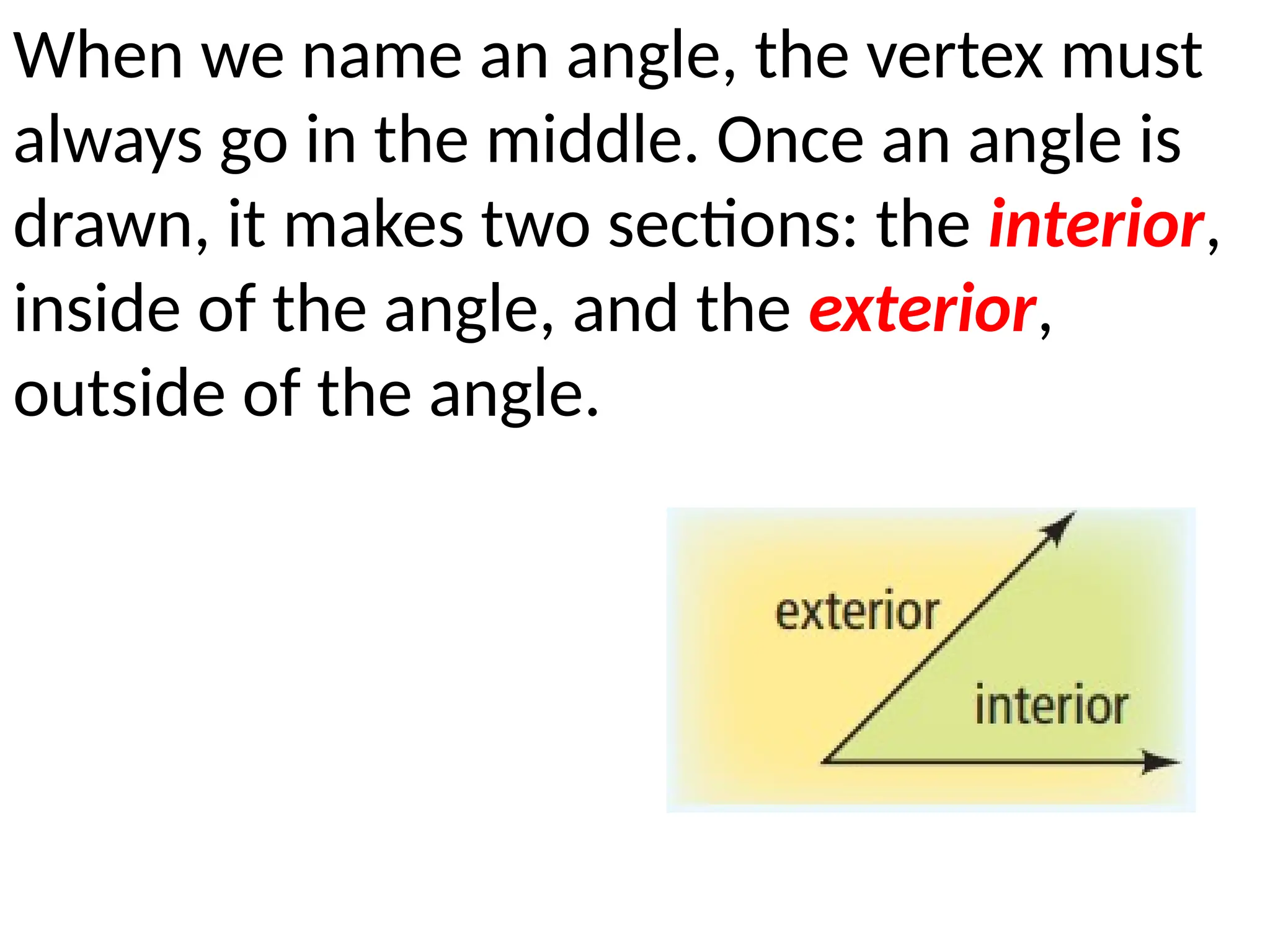 When we name an angle, the vertex must
always go in the middle. Once an angle is
drawn, it makes two sections: the interior,
inside of the angle, and the exterior,
outside of the angle.
 