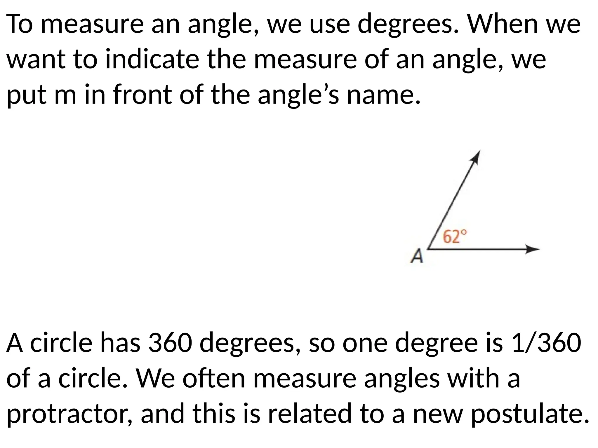 To measure an angle, we use degrees. When we
want to indicate the measure of an angle, we
put m in front of the angle’s name.
A circle has 360 degrees, so one degree is 1/360
of a circle. We often measure angles with a
protractor, and this is related to a new postulate.
 