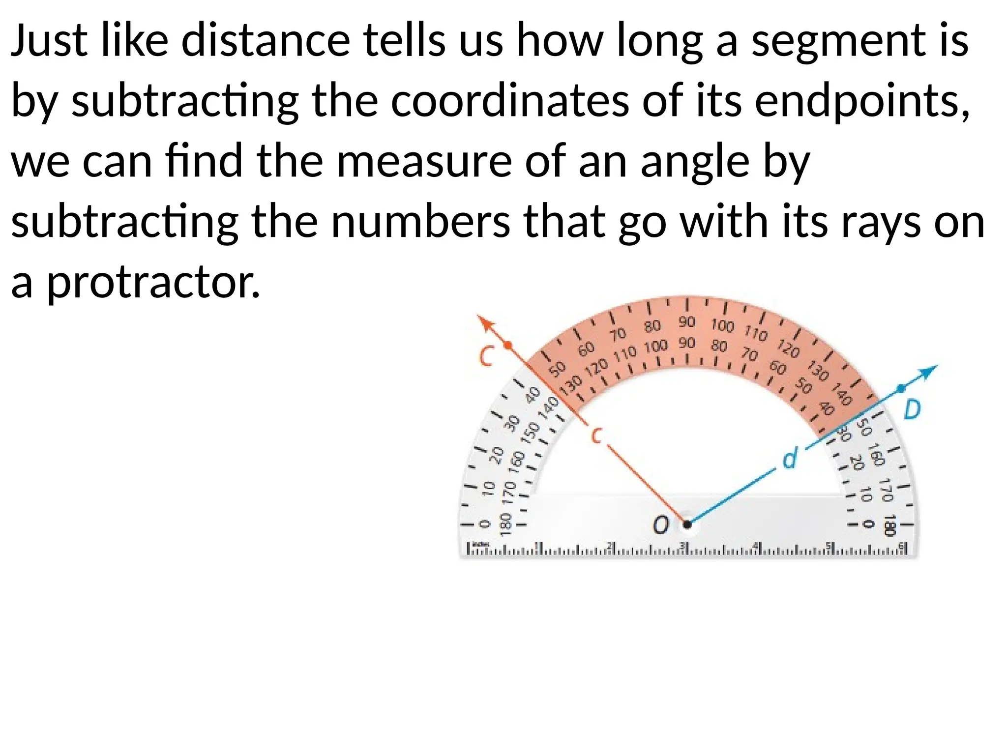 Just like distance tells us how long a segment is
by subtracting the coordinates of its endpoints,
we can find the measure of an angle by
subtracting the numbers that go with its rays on
a protractor.
 