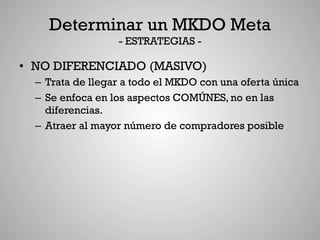 Determinar un MKDO Meta
                   - ESTRATEGIAS -

•  NO DIFERENCIADO (MASIVO)
  –  Trata de llegar a todo el MKDO con una oferta única
  –  Se enfoca en los aspectos COMÚNES, no en las
     diferencias.
  –  Atraer al mayor número de compradores posible
 