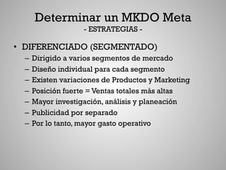 Determinar un MKDO Meta
                  - ESTRATEGIAS -

•  DIFERENCIADO (SEGMENTADO)
  –  Dirigido a varios segmentos de mercado
  –  Diseño individual para cada segmento
  –  Existen variaciones de Productos y Marketing
  –  Posición fuerte = Ventas totales más altas
  –  Mayor investigación, análisis y planeación
  –  Publicidad por separado
  –  Por lo tanto, mayor gasto operativo
 