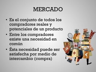 MERCADO
•  Es el conjunto de todos los
   compradores reales y
   potenciales de un producto
•  Entre los compradores
   existe una necesidad en
   común
•  Ésta necesidad puede ser
   satisfecha por medio de
   intercambio (compra)
 