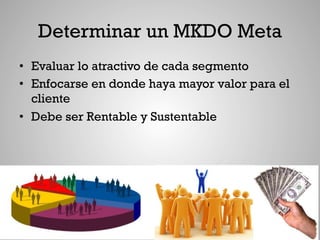 Determinar un MKDO Meta
•  Evaluar lo atractivo de cada segmento
•  Enfocarse en donde haya mayor valor para el
   cliente
•  Debe ser Rentable y Sustentable
 