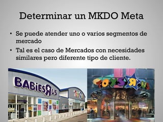 Determinar un MKDO Meta
•  Se puede atender uno o varios segmentos de
   mercado
•  Tal es el caso de Mercados con necesidades
   similares pero diferente tipo de cliente.
 