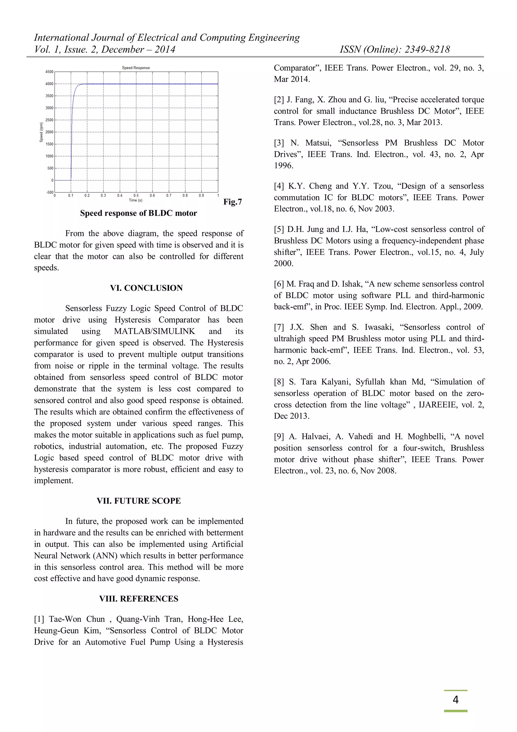 International Journal of Electrical and Computing Engineering
Vol. 1, Issue. 2, December – 2014 ISSN (Online): 2349-8218
4
Fig.7
Speed response of BLDC motor
From the above diagram, the speed response of
BLDC motor for given speed with time is observed and it is
clear that the motor can also be controlled for different
speeds.
VI. CONCLUSION
Sensorless Fuzzy Logic Speed Control of BLDC
motor drive using Hysteresis Comparator has been
simulated using MATLAB/SIMULINK and its
performance for given speed is observed. The Hysteresis
comparator is used to prevent multiple output transitions
from noise or ripple in the terminal voltage. The results
obtained from sensorless speed control of BLDC motor
demonstrate that the system is less cost compared to
sensored control and also good speed response is obtained.
The results which are obtained confirm the effectiveness of
the proposed system under various speed ranges. This
makes the motor suitable in applications such as fuel pump,
robotics, industrial automation, etc. The proposed Fuzzy
Logic based speed control of BLDC motor drive with
hysteresis comparator is more robust, efficient and easy to
implement.
VII. FUTURE SCOPE
In future, the proposed work can be implemented
in hardware and the results can be enriched with betterment
in output. This can also be implemented using Artificial
Neural Network (ANN) which results in better performance
in this sensorless control area. This method will be more
cost effective and have good dynamic response.
VIII. REFERENCES
[1] Tae-Won Chun , Quang-Vinh Tran, Hong-Hee Lee,
Heung-Geun Kim, “Sensorless Control of BLDC Motor
Drive for an Automotive Fuel Pump Using a Hysteresis
Comparator”, IEEE Trans. Power Electron., vol. 29, no. 3,
Mar 2014.
[2] J. Fang, X. Zhou and G. liu, “Precise accelerated torque
control for small inductance Brushless DC Motor”, IEEE
Trans. Power Electron., vol.28, no. 3, Mar 2013.
[3] N. Matsui, “Sensorless PM Brushless DC Motor
Drives”, IEEE Trans. Ind. Electron., vol. 43, no. 2, Apr
1996.
[4] K.Y. Cheng and Y.Y. Tzou, “Design of a sensorless
commutation IC for BLDC motors”, IEEE Trans. Power
Electron., vol.18, no. 6, Nov 2003.
[5] D.H. Jung and I.J. Ha, “Low-cost sensorless control of
Brushless DC Motors using a frequency-independent phase
shifter”, IEEE Trans. Power Electron., vol.15, no. 4, July
2000.
[6] M. Fraq and D. Ishak, “A new scheme sensorless control
of BLDC motor using software PLL and third-harmonic
back-emf”, in Proc. IEEE Symp. Ind. Electron. Appl., 2009.
[7] J.X. Shen and S. Iwasaki, “Sensorless control of
ultrahigh speed PM Brushless motor using PLL and third-
harmonic back-emf”, IEEE Trans. Ind. Electron., vol. 53,
no. 2, Apr 2006.
[8] S. Tara Kalyani, Syfullah khan Md, “Simulation of
sensorless operation of BLDC motor based on the zero-
cross detection from the line voltage” , IJAREEIE, vol. 2,
Dec 2013.
[9] A. Halvaei, A. Vahedi and H. Moghbelli, “A novel
position sensorless control for a four-switch, Brushless
motor drive without phase shifter”, IEEE Trans. Power
Electron., vol. 23, no. 6, Nov 2008.
 