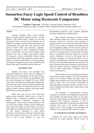 International Journal of Electrical and Computing Engineering
Vol. 1, Issue. 2, December – 2014 ISSN (Online): 2349-8218
1
Comparator
Abstract
Recently, Brushless Direct Current (BLDC)
Motors are rapidly gaining popularity because of its high
efficiency, high starting torque, compact size and long
operating life. They are mostly used in industries such as
automotive, aerospace, consumer industrial automation and
instrumentation. This paper deals with sensor less speed
control of BLDC Motor using Hysteresis comparator.
Hysteresis comparator is used to compensate the phase
delay of back-EMFs and also prevent multiple output
transitions from noise or ripple in the terminal voltages.
This approach is based on back-EMF terminal voltage
sensing method. Fuzzy Logic Controller is used in order to
enhance its robustness and reliability. The design analysis
and simulation of proposed system is done using MATLAB
version 2010a and the simulation results are discussed.
I.INTRODUCTION
Brushless DC motors were developed from
conventional brushed DC motors with the availability of
solid state power semiconductors. As the name indicates,
BLDC motors do not use brushes for commutation. They
have many advantages over brushed DC motors. BLDC
motors can be made smaller and lighter than a brushed type
with same power output, making it suitable for applications.
Some of its advantages over brushed DC motors are: high
dynamic response, noiseless operation, high speed ranges,
high efficiency and long operating life.
BLDC motor types are one of the motor types
rapidly gaining popularity. BLDC motors are used in
industries such as Automotive, Appliances, Aerospace,
Medical, Industrial Automation Equipment and
Instrumentation. Also the ratio of torque delivered to the
size of the motor is higher, making it useful in applications
where space and weight are critical factors. In order to
obtain ripple-free instantaneous torque of the BLDC motor,
the rotor position information for stator current
commutation must be known, which can be obtained using
hall sensors mounted on the rotor. This results in a high
costs as well as poor reliability. To cope with
aforementioned restriction, many sensorless algorithms
have been considered as a potential solution.
Most sensorless techniques are based on back-
EMF estimation method also called as terminal voltage
estimation method [1]. Sensorless control technique is
proposed and the zero-crossing of the back-EMF measured
from the stator winding is detected. Commutation points
can be estimated by shifting 30° from the zero crossing of
the back-EMFs [2]. The performance of the sensorless drive
is sensitive to the phase delay of low-pass filter. This phase
delay is compensated using phase shifters [3], [4]. Rotor
position information is given by hall sensors. But in
sensorless technique, the position information can be
extracted by integrating the back-EMF of the silent phase
but has an error accumulation problem at low speed [5]. The
effect of the free-wheel diode conduction is removed and an
improved sensorless controller is suggested [6]. But here,
access to motor’s neutral point is required, which will
increase the overall cost.
Most technique uses zero crossing point method of
three-phase line-to-line voltages [7], [8]. This commutation
signals can be obtained without any phase shifter and
multiple output transitions may occur from high frequency
ripple or noises. The zero crossing of back-EMF for
generating proper commutation control is calculated. This is
done by sampling the floating phase voltage without using
sensors [9], [10].
The drawbacks of aforementioned sensorless
techniques are restricted in some applications which require
good reliability and high starting torque. In this paper,
sensorless control technique is proposed based on hysteresis
comparator. This hysteresis comparator is used to
compensate the phase delay. It also prevents multiple output
transitions from noise in the terminal voltages. The
proposed work is able to improve the performance and
reliability for the sensorless BLDC motor drive system.
II. SENSORLESS CONTROL TECHNIQUES
Brushless DC motor drives require rotor position
information for proper operation. Position sensors are
Sensorless Fuzzy Logic Speed Control of Brushless
DC Motor using Hysteresis Comparator
1
Nandhini.S, 2
Adhavan.B, 1
PG Scholar, 2
Associate Professor, Department of EEE,
Sri Ramakrishna Engineering College, Coimbatore, INDIA. snandhini454@gmail.com,adhav14@yahoo.com
 