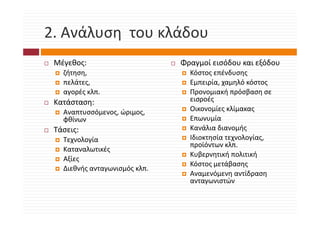2. Ανάλυση  του κλάδου
2. Ανάλυση του κλάδου
 Μέγεθος: 
 Μέγεθος:                      Φραγμοί εισόδου και εξόδου
                               Φραγμοί εισόδου και εξόδου
   ζήτηση,                       Κόστος επένδυσης
   πελάτες,                      Εμπειρία, χαμηλό κόστος
   αγορές κλπ.                   Προνομιακή πρόσβαση σε 
 Κατάσταση:                      εισροές
   Αναπτυσσόμενος, ώριμος, 
   Αναπτυσσόμενος ώριμος         Οικονομίες κλίμακας
   φθίνων                        Επωνυμία
 Τάσεις:                         Κανάλια διανομής
   Τεχνολογία                    Ιδιοκτησία τεχνολογίας, 
                                 Ιδιοκτησία τεχνολογίας
                                 προϊόντων κλπ.
   Καταναλωτικές
                                 Κυβερνητική πολιτική
   Αξίες
                                 Κόστος μετάβασης
                                 Κόστος μετάβασης
   Διεθνής ανταγωνισμός κλπ.
                                 Αναμενόμενη αντίδραση 
                                 ανταγωνιστών
 