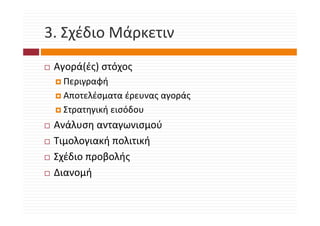 3. Σχέδιο Μάρκετιν
3. Σχέδιο Μάρκετιν
 Αγορά(ές) στόχος
  Περιγραφή
  Αποτελέσματα έρευνας αγοράς
  Στρατηγική εισόδου
    ρ ηγ ή
 Ανάλυση ανταγωνισμού
 Τιμολογιακή πολιτική
 Τ λ       ή λ ή
 Σχέδιο προβολής
 Διανομή
 
