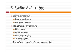 5. Σχέδιο Ανάπτυξης
5. Σχέδιο Ανάπτυξης
 Στόχοι ανάπτυξης:
   Βραχυπρόθεσμοι
   Μακροπρόθεσμοι
 Στρατηγικές ανάπτυξης
   ρ ηγ ς          ξης
   Νέες αγορές
   Νέα προϊόντα
         ρ
   Νέες τεχνολογίες
   Συμμαχίες κλπ.
   Συμμαχίες κλπ.
 Απαιτήσεις, προϋποθέσεις ανάπτυξης
 