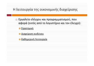 Η λειτουργία της οικονομικής διαχείρισης
Η λειτουργία της οικονομικής διαχείρισης

   Εργαλείο ελέγχου και προγραμματισμού, που 
   αφορά (εκτός από το λογιστήριο και τον έλεγχο):
     Στρατηγική

     Διαχείριση κινδύνου
     Δ    ί        δύ

     Καθημερινή Λειτουργία
        ημ ρ ή        ργ
 