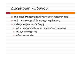 Διαχείριση κινδύνου
Διαχείριση κινδύνου
 από απρόβλεπτους παράγοντες στη λειτουργία ή 
 από την οικονομική δομή της επιχείρησης, 
 επιλογή κεφαλαιακής δομής:
  σχέση μετοχικού κεφαλαίου με απαιτήσεις πιστωτών
  σχέση μετοχικού κεφαλαίου με απαιτήσεις πιστωτών
  επιλογή τύπων χρέους
  πολιτική μερισμάτων
  πολιτική μερισμάτων
 