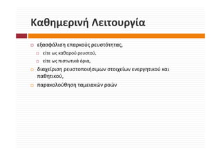 Καθημερινή Λειτουργία
Καθημερινή Λειτουργία
 εξασφάλιση επαρκούς ρευστότητας, 
      ά           ύ       ό
   είτε ως καθαρού ρευστού, 
   είτε ως πιστωτικά όρια, 
   είτε ως πιστωτικά όρια
 διαχείριση ρευστοποιήσιμων στοιχείων ενεργητικού και 
 παθητικού, 
     η     ,
 παρακολούθηση ταμειακών ροών
 