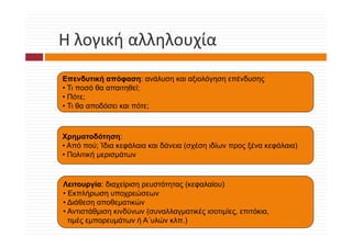 Η λογική αλληλουχία
Η λογική αλληλουχία
Επενδυτική απόφαση: ανάλυση και αξιολόγηση επένδυσης
• Τι ποσό θα απαιτηθεί;
• Πότε;
• Τι θα αποδόσει και πότε;



Χρηματοδότηση:
• Από πού; Ίδια κεφάλαια και δάνεια (σχέση ιδίων προς ξένα κεφάλαια)
• Π λ ή μερισμάτων
  Πολιτική       ά


Λειτουργία: διαχείριση ρευστότητας (κεφαλαίου)
• Εκπλήρωση υποχρεώσεων
• Διάθεση αποθεματικών
• Αντιστάθμιση κινδύνων (
          θ             (συναλλαγματικές ισοτιμίες, επιτόκια,
  τιμές εμπορευμάτων ή Α΄υλών κλπ.)
 