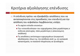 Κριτήρια αξιολόγησης επένδυσης
Κριτήρια αξιολόγησης επένδυσης
 Η επένδυση πρέπει να εξασφαλίζει αποδόσεις που να 
 ανταποκρίνονται στις προσδοκίες του επενδυτή για την 
 απόδοση του κεφαλαίου λαμβάνοντας υπόψη
    όδ         φ λ ί λ βά               όψ
     Το ισχύον επίπεδο επιτοκίων 
     Την «επικινδυνότητα» του εγχειρήματος (όσο μεγαλύτερος ο 
     Τ          δ ό                  ή     (ό         λύ
     κίνδυνος αποτυχίας, τόσο μεγαλύτερη η απαιτούμενη 
     απόδοση)η)
     Τις αποδόσεις αντίστοιχων εγχειρημάτων (συγκριτική 
     αξιολόγηση), όπως π.χ. την απόδοση ανά τ.μ. σε εμπορικά 
     καταστήματα, το ποσοστό πληρότητας σε ξενοδοχεία
            ή                ό     ό                  ί
 