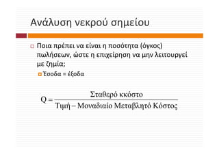 Ανάλυση νεκρού σημείου
Ανάλυση νεκρού σημείου
 Ποια πρέπει να είναι η ποσότητα (όγκος) 
 πωλήσεων, ώστε η επιχείρηση να μην λειτουργεί 
 με ζημία;
  Έσοδα = έξοδα


               Σταθερό κκόστο
  Q=
     Τιμή − Μοναδιαίο Μεταβλητό Κόστος
 