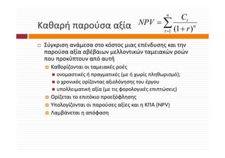 n
                                                    Ct
Καθαρή παρούσα αξία
Καθαρή παρούσα αξία                   NPV = ∑
                                            t =1 (1 + r )
                                                          n



 Σύγκριση ανάμεσα στο κόστος μιας επένδυσης και την 
 Σύ         ά          ό            έ δ
 παρούσα αξία αβέβαιων μελλοντικών ταμειακών ροών 
 που προκύπτουν από αυτή
      ρ                 ή
   Καθορίζονται οι ταμειακές ροές 
     ονομαστικές ή πραγματικές (με ή χωρίς πληθωρισμό);
     ο χρονικός ορίζοντας αξιολόγησης του έργου
     υπολλειματική αξία (με τις φορολογικές επιπτώσεις)
   Ορίζεται το επιτόκιο προεξόφλησης
   Ορίζεται το επιτόκιο προεξόφλησης
   Υπολογίζονται οι παρούσες αξίες και η ΚΠΑ (NPV)
   Λαμβάνεται η απόφαση
     μβ         η    φ η
 