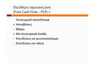 Ελεύθερη ταμειακή ροή
(Free Cash Flow ‐ FCF) = 
(F    C h Fl       C )
    Λειτουργικό αποτέλεσμα
+        β
    Αποσβέσειςς
‐   Φόροι
+   Μη λειτουργικά έσοδα
    Μη λειτουργικά έσοδα
‐   Επενδύσεις σε ρευστοποιήσιμα
‐   Επενδύσεις σε πάγια
 