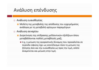 Ανάλυση επένδυσης
Ανάλυση επένδυσης
 Ανάλυση ευαισθησίας
   Μελέτη της μεταβολής της απόδοσης του εγχειρήματος 
   ανάλογα με τη μεταβολή κρίσιμων παραμέτρων
   ανάλογα με τη μεταβολή κρίσιμων παραμέτρων
 Ανάλυση σεναρίου
   Διερεύνηση της επίδρασης μελλοντικών εξελίξεων όπου 
   Διερεύνηση της επίδρασης μελλοντικών εξελίξεων όπου
   μεταβάλλονται πολλές μεταβλητές μαζί, 
     π.χ. η μείωση της αγοραστικής δύναμης που προκαλείται σε 
       χ ημ      η ης γ ρ       ής     μης       ρ
     περίοδο ύφεσης έχει ως αποτέλεσμα τόσο τη μείωση της 
     ζήτησης όσο και την ευαισθησία ως προς την τιμή, οπότε 
     άναμένεται και μείωση στην τιμή. 
     άναμένεται και μείωση στην τιμή
 