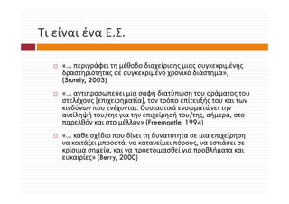 Τι είναι ένα Ε.Σ.
Τι είναι ένα Ε Σ

    «... περιγράφει τη μέθοδο διαχείρισης μιας συγκεκριμένης 
    δραστηριότητας σε συγκεκριμένο χρονικό διάστημα», 
    (St t l 2003)
    (Stutely,
    «... αντιπροσωπεύει μια σαφή διατύπωση του οράματος του 
    στελέχους [επιχειρηματία], τον τρόπο επίτευξής του και των 
    στελέχους [επιχειρηματία], τον τρόπο επίτευξής του και των
    κινδύνων που ενέχονται. Ουσιαστικά ενσωματώνει την 
    αντίληψή του/της για την επιχείρησή του/της, σήμερα, στο 
    παρελθόν και στο μέλλον» (Freemantle, 1994)
       ρ              μ       (          ,     )
    «... κάθε σχέδιο που δίνει τη δυνατότητα σε μια επιχείρηση 
    να κοιτάξει μπροστά, να κατανείμει πόρους, να εστιάσει σε 
    κρίσιμα σημεία, και να προετοιμασθεί για προβλήματα και 
       ί          ί                    θ ί        βλή
    ευκαιρίες» (Berry, 2000)
 