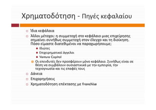 Χρηματοδότηση  Πηγές κεφαλαίου
Χρηματοδότηση ‐ Πηγές κεφαλαίου
  Ίδια κεφάλαια
  Ίδ     φάλ
  Άλλοι μέτοχοι: η συμμετοχή στο κεφάλαιο μιας επιχείρησης 
  σημαίνει συνήθως συμμετοχή στον έλεγχο και τη διοίκηση. 
  Πόσο είμαστε διατεθιμένοι να παραχωρήσουμε;
  Πό     ί      δ    θ έ               ή
      Ιδιώτες
      Επιχειρηματικοί άγγελοι
      Venture Capital
    Οι επενδυτές δεν προσφέρουν μόνο κεφάλαιο. Συνήθως είναι σε 
    θέση να συμβάλουν ουσιαστικικά με την εμπειρία, την 
    τεχνογνωσία και τις επαφές τους
              ί            φέ
  Δάνεια
  Επιχορηγήσεις
  Χρηματοδότηση επέκτασης με franchise
 