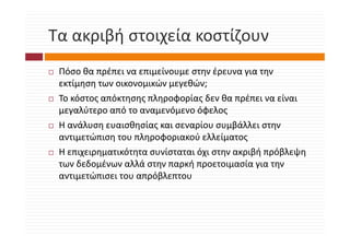 Τα ακριβή στοιχεία κοστίζουν
Τα ακριβή στοιχεία κοστίζουν
 Πόσο θα πρέπει να επιμείνουμε στην έρευνα για την 
 εκτίμηση των οικονομικών μεγεθών;
 Το κόστος απόκτησης πληροφορίας δεν θα πρέπει να είναι 
 Τ ό         ό         λ   φ ί δ θ           έ      ί
 μεγαλύτερο από το αναμενόμενο όφελος
 Η ανάλυση ευαισθησίας και σεναρίου συμβάλλει στην 
 Η α άλ η ε α θη ίας α ε αρίο             βάλλε η
 αντιμετώπιση του πληροφοριακού ελλείματος
 Η επιχειρηματικότητα συνίσταται όχι στην ακριβή πρόβλεψη 
 Η επιχειρηματικότητα συνίσταται όχι στην ακριβή πρόβλεψη
 των δεδομένων αλλά στην παρκή προετοιμασία για την 
     μ               ρ β
 αντιμετώπισει του απρόβλεπτου
 