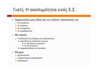 Γιατί; Η σκοπιμότητα ενός Ε.Σ.
Γιατί; Η σκοπιμότητα ενός Ε.Σ.
Παρουσίαση μιας ιδέας και του τρόπου υλοποίησής της
      ί          δέ             ό     λ   ί ή
  Σε επενδυτές
  Σε εταίρους
  Σε συνεργάτες
  Σε εργαζόμενους

Με σκοπό:
Με σκοπό
  Τη βελτίωσή της (έλεγχο και συζήτηση) και
     προσέλκυση επένδυσης (‐σεων)
          Σε υφιστάμενη επιχείρηση
          Σε νέα επιχείρηση
    παρακολούθηση της προόδου

Έλεγχος
  Βιωσιμότητας
  Πραγματισμού (παραδοχών)
  Πραγματισμού (παραδοχών)
  Σχεδιασμού 
 