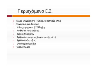 Περιεχόμενο Ε.Σ.
      Περιεχόμενο Ε Σ
     Τίτλος Επιχείρησης (Τύπος, Τοποθεσία κλπ.)
     Επιχειρησιακή Σύνοψη
1.    Η Επιχειρηματική Σύλληψη
      ΗΕ              ή Σύλλ ψ
2.    Ανάλυση  του κλάδου
3.
3     Σχέδιο Μάρκετιν
      Σχέδιο Μάρκετιν
4.    Σχέδιο Λειτουργίας (παραγωγής κλπ.)
5.    Σχέδιο Ανάπτυξης
6.    Οικονομικό Σχέδιο
     Παραρτήματα
 