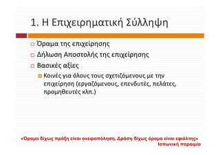 1. Η Επιχειρηματική Σύλληψη
   1. Η Επιχειρηματική Σύλληψη
      Όραμα της επιχείρησης
      Ό              ί
      Δήλωση Αποστολής της επιχείρησης
      Βασικές αξίες
         Κοινές για όλους τους σχετιζόμενους με την 
         Κοινές για όλους τους σχετιζόμενους με την
         επιχείρηση (εργαζόμενους, επενδυτές, πελάτες, 
         προμηθευτές κλπ.)




«Όραμα δίχως πράξη είναι ονειροπόληση. Δράση δίχως όραμα είναι εφιάλτης»
                                                      Ιαπωνική παροιμία
 