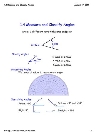 1.4 Measure and Classify Angles                                                                                                               August 17, 2011




                1.4 Measure and Classify Angles
                  Angle: 2 different rays with same endpoint



                                                                                               Sides
                            Vertex


       Naming Angles
                                          W
                                                                                                      WXY or   YXW
                                                         Y
                                                                                                       YXZ or    ZXY
                        X                       Z
                                                                                                       WXZ or   ZXW
       Measuring Angles
            We use protractors to measure an angle
                                                                               80    90   100
                                                                        70                       110
                                                             60                                             120
                                                                               100   90   80
                                                    50                   110                    70                130
                                                                  120                                  60
                                          40              130                                                50          140

                                                    140                              0°                            40
                                     30                                                                                           150
                                             150                                                                        30
                                20                                                                                                    160
                                          160                                                                                20

                            10                                                                                                          170
                                      170                                                                                     10


                            0        180                                                                                          0     180




      Classifying Angles
              Acute: > 90                         37°
                                                                                                        133°
                                                                                                                  Obtuse: <90 and >180

                                                                                                180°



              Right: 90                     90°
                                                                                                                  Straight: = 180




HW pg. 28 #4­26 even, 34­42 even                                                                                                                                1
 