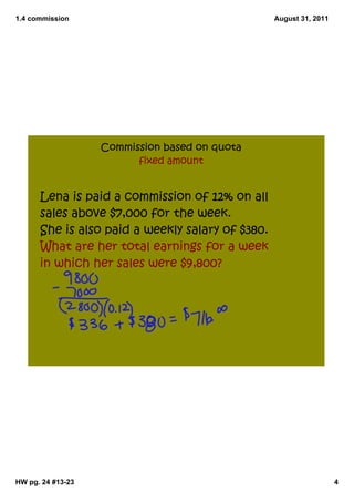 1.4 commission                                    August 31, 2011




                   Commission based on quota
                         fixed amount


      Lena is paid a commission of 12% on all
      sales above $7,000 for the week.
      She is also paid a weekly salary of $380.
      What are her total earnings for a week
      in which her sales were $9,800?




HW pg. 24 #13­23                                                    4
 