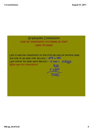 1.4 commission                                                August 31, 2011




                         Graduated Commission
                   rate of commission increases as their
                              sales increase


     Levi is paid 4% commission on the first $10,000 of monthly sales
     and 10% on all sales over $10,000.
     Last month his sales were $38,000.
     What was his commission?




HW pg. 24 #13­23                                                                5
 