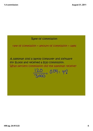 1.4 commission                                       August 31, 2011




                      Rate of commission

        rate of commission = amount of commission ÷ sales




      A salesman sold a laptop computer and software
      for $3,000 and received a $120 commission.
      What percent commission did the salesman receive?




HW pg. 24 #13­23                                                       6
 