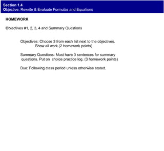 Section 1.4
Objective: Rewrite & Evaluate Formulas and Equations
HOMEWORK
Objectives #1, 2, 3, 4 and Summary Questions
Objectives: Choose 3 from each list next to the objectives.
Show all work.(2 homework points)
Summary Questions: Must have 3 sentences for summary
questions. Put on choice practice log. (3 homework points)
Due: Following class period unless otherwise stated.
 