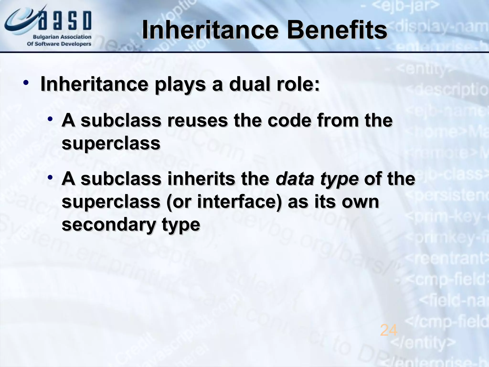 Inheritance BenefitsInheritance Benefits
• Inheritance plays a dual role:Inheritance plays a dual role:
• A subclass reuses the code from theA subclass reuses the code from the
superclasssuperclass
• A subclass inherits theA subclass inherits the data typedata type of theof the
superclass (or interface) as its ownsuperclass (or interface) as its own
secondary typesecondary type
24
 