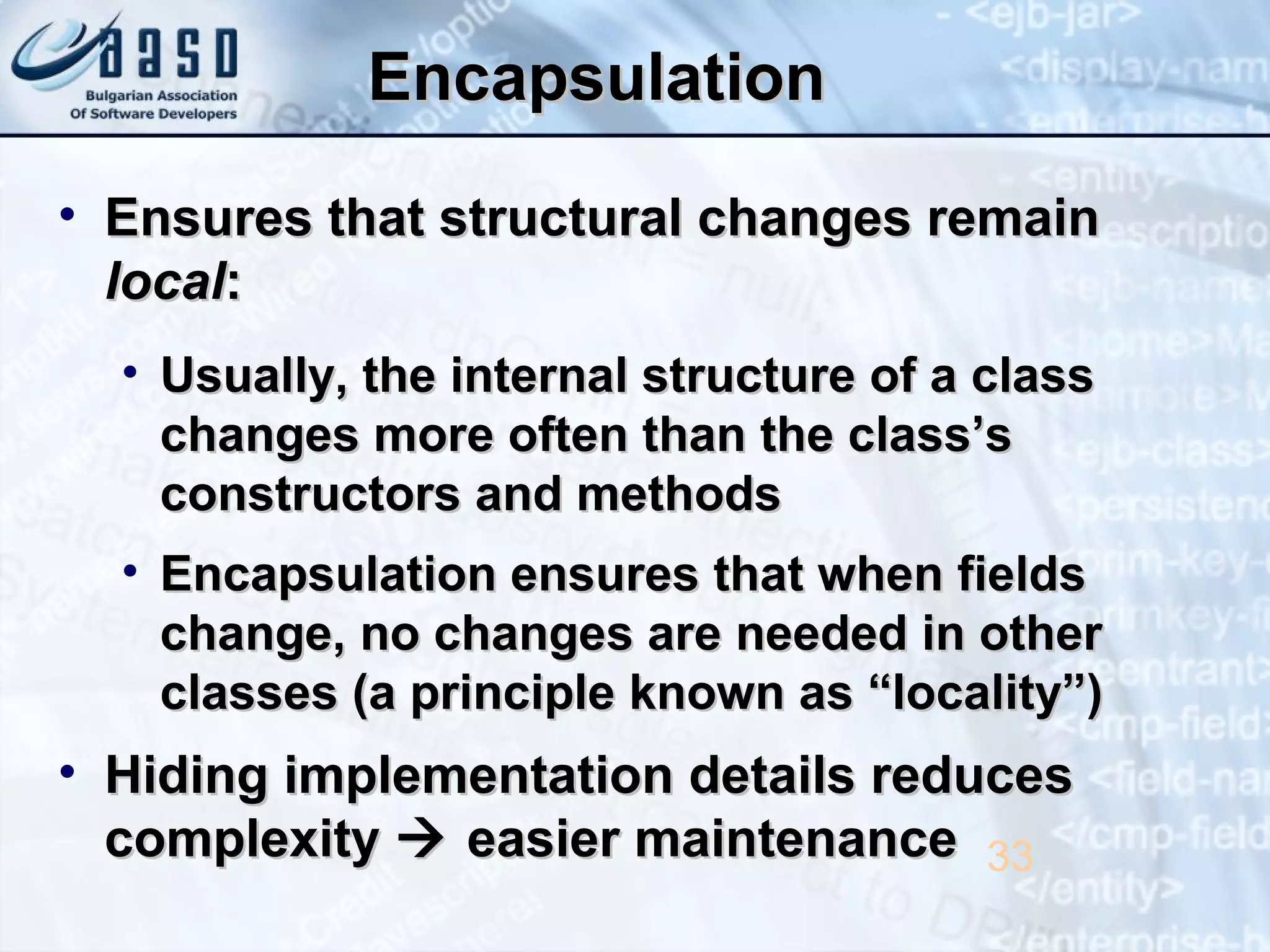 EncapsulationEncapsulation
• Ensures that structural changes remainEnsures that structural changes remain
locallocal::
• Usually, the internal structure of a classUsually, the internal structure of a class
changes more often than the class’schanges more often than the class’s
constructors and methodsconstructors and methods
• Encapsulation ensures that when fieldsEncapsulation ensures that when fields
change, no changes are needed in otherchange, no changes are needed in other
classes (a principle known as “locality”)classes (a principle known as “locality”)
• Hiding implementation details reducesHiding implementation details reduces
complexitycomplexity  easier maintenanceeasier maintenance 33
 