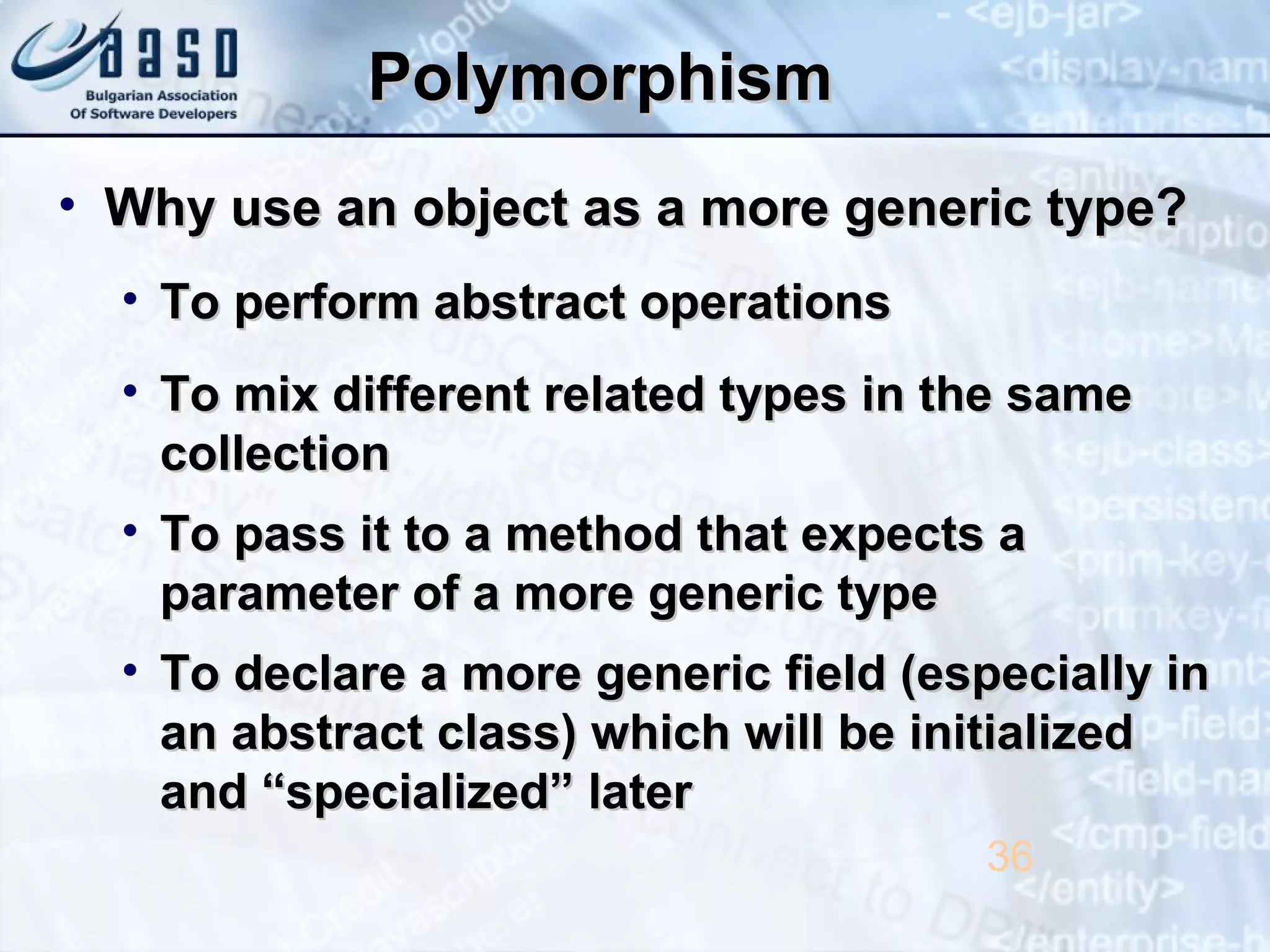 PolymorphismPolymorphism
• Why use an object as a more generic type?Why use an object as a more generic type?
• To perform abstract operationsTo perform abstract operations
• To mix different related types in the sameTo mix different related types in the same
collectioncollection
• To pass it to a method that expects aTo pass it to a method that expects a
parameter of a more generic typeparameter of a more generic type
• To declare a more generic field (especially inTo declare a more generic field (especially in
an abstract class) which will be initializedan abstract class) which will be initialized
and “specialized” laterand “specialized” later
36
 