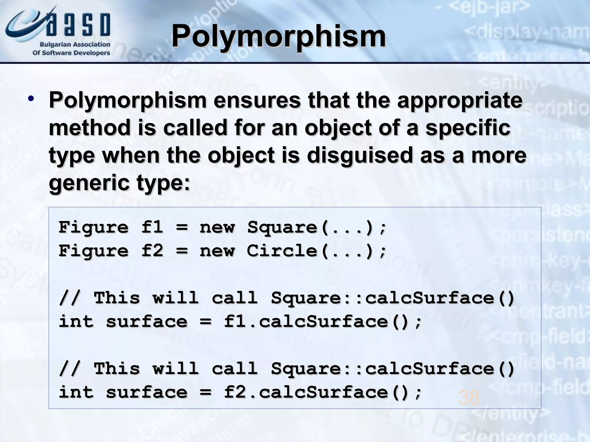 PolymorphismPolymorphism
• Polymorphism ensures that the appropriatePolymorphism ensures that the appropriate
method is called for an object of a specificmethod is called for an object of a specific
type when the object is disguised as a moretype when the object is disguised as a more
generic type:generic type:
38
Figure f1 = new Square(...);Figure f1 = new Square(...);
Figure f2 = new Circle(...);Figure f2 = new Circle(...);
// This will call Square::calcSurface()// This will call Square::calcSurface()
int surface = f1.calcSurface();int surface = f1.calcSurface();
// This will call Square::calcSurface()// This will call Square::calcSurface()
int surface = f2.calcSurface();int surface = f2.calcSurface();
 