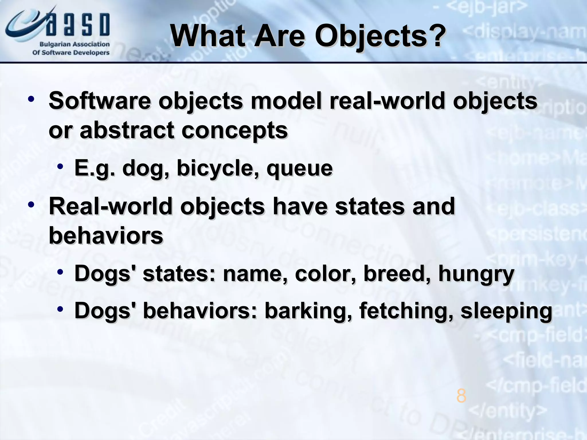What Are Objects?What Are Objects?
• Software objects model real-world objectsSoftware objects model real-world objects
or abstract conceptsor abstract concepts
• E.g. dog, bicycle, queueE.g. dog, bicycle, queue
• Real-world objects have states andReal-world objects have states and
behaviorsbehaviors
• Dogs' states: name, color, breed, hungryDogs' states: name, color, breed, hungry
• Dogs' behaviors: barking, fetching, sleepingDogs' behaviors: barking, fetching, sleeping
8
 