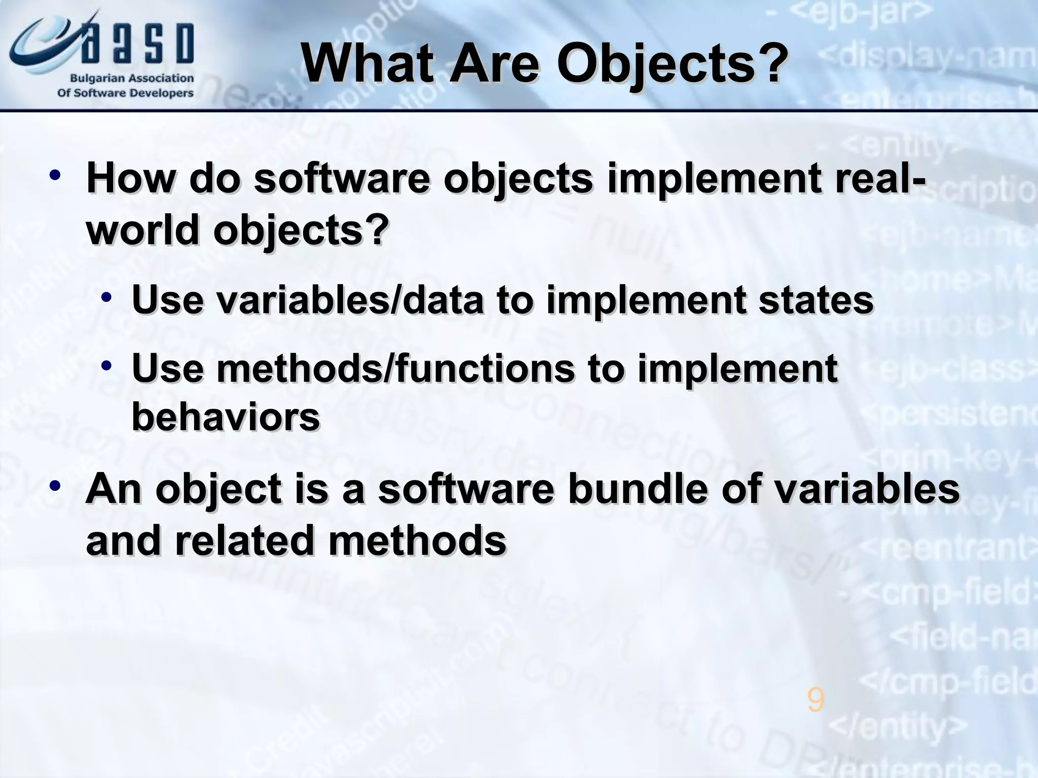 What Are Objects?What Are Objects?
• How do software objects implement real-How do software objects implement real-
world objects?world objects?
• Use variables/data to implement statesUse variables/data to implement states
• Use methods/functions to implementUse methods/functions to implement
behaviorsbehaviors
• An object is a software bundle of variablesAn object is a software bundle of variables
and related methodsand related methods
9
 
