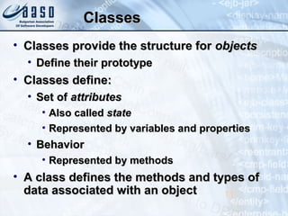 ClassesClasses
• Classes provide the structure forClasses provide the structure for objectsobjects
• Define their prototypeDefine their prototype
• Classes define:Classes define:
• Set ofSet of attributesattributes
• Also calledAlso called statestate
• Represented by variables and propertiesRepresented by variables and properties
• BehaviorBehavior
• Represented by methodsRepresented by methods
• A class defines the methods and types ofA class defines the methods and types of
data associated with an objectdata associated with an object 11
 