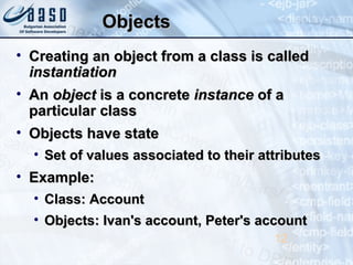 ObjectsObjects
• Creating an object from a class is calledCreating an object from a class is called
instantiationinstantiation
• AnAn objectobject is a concreteis a concrete instanceinstance of aof a
particular classparticular class
• Objects have stateObjects have state
• Set of values associated to their attributesSet of values associated to their attributes
• Example:Example:
• Class: AccountClass: Account
• Objects: Ivan's account, Peter's accountObjects: Ivan's account, Peter's account
12
 