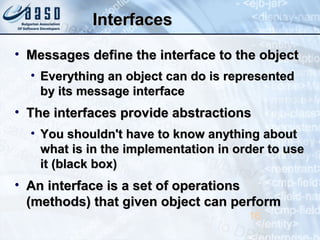 InterfacesInterfaces
• Messages define the interface to the objectMessages define the interface to the object
• Everything an object can do is representedEverything an object can do is represented
by its message interfaceby its message interface
• The interfaces provide abstractionsThe interfaces provide abstractions
• You shouldn't have to know anything aboutYou shouldn't have to know anything about
what is in the implementation in order to usewhat is in the implementation in order to use
it (black box)it (black box)
• An interface is a set of operationsAn interface is a set of operations
(methods) that given object can perform(methods) that given object can perform
16
 
