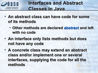 Interfaces and AbstractInterfaces and Abstract
Classes in JavaClasses in Java
• An abstract class can have code for someAn abstract class can have code for some
of its methodsof its methods
• Other methods are declaredOther methods are declared abstractabstract and leftand left
with no codewith no code
• An interface only lists methods but doesAn interface only lists methods but does
not have any codenot have any code
• A concrete class may extend an abstractA concrete class may extend an abstract
class and/or implement one or severalclass and/or implement one or several
interfaces, supplying the code for all theinterfaces, supplying the code for all the
methodsmethods 23
 