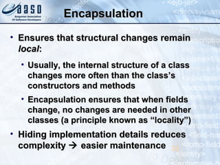 EncapsulationEncapsulation
• Ensures that structural changes remainEnsures that structural changes remain
locallocal::
• Usually, the internal structure of a classUsually, the internal structure of a class
changes more often than the class’schanges more often than the class’s
constructors and methodsconstructors and methods
• Encapsulation ensures that when fieldsEncapsulation ensures that when fields
change, no changes are needed in otherchange, no changes are needed in other
classes (a principle known as “locality”)classes (a principle known as “locality”)
• Hiding implementation details reducesHiding implementation details reduces
complexitycomplexity  easier maintenanceeasier maintenance 33
 